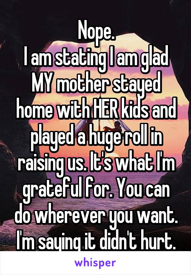 Nope.
I am stating I am glad MY mother stayed home with HER kids and played a huge roll in raising us. It's what I'm grateful for. You can do wherever you want. I'm saying it didn't hurt.