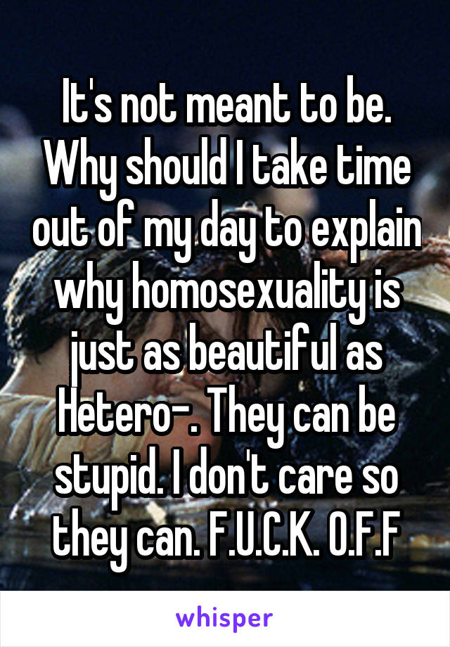 It's not meant to be. Why should I take time out of my day to explain why homosexuality is just as beautiful as Hetero-. They can be stupid. I don't care so they can. F.U.C.K. O.F.F