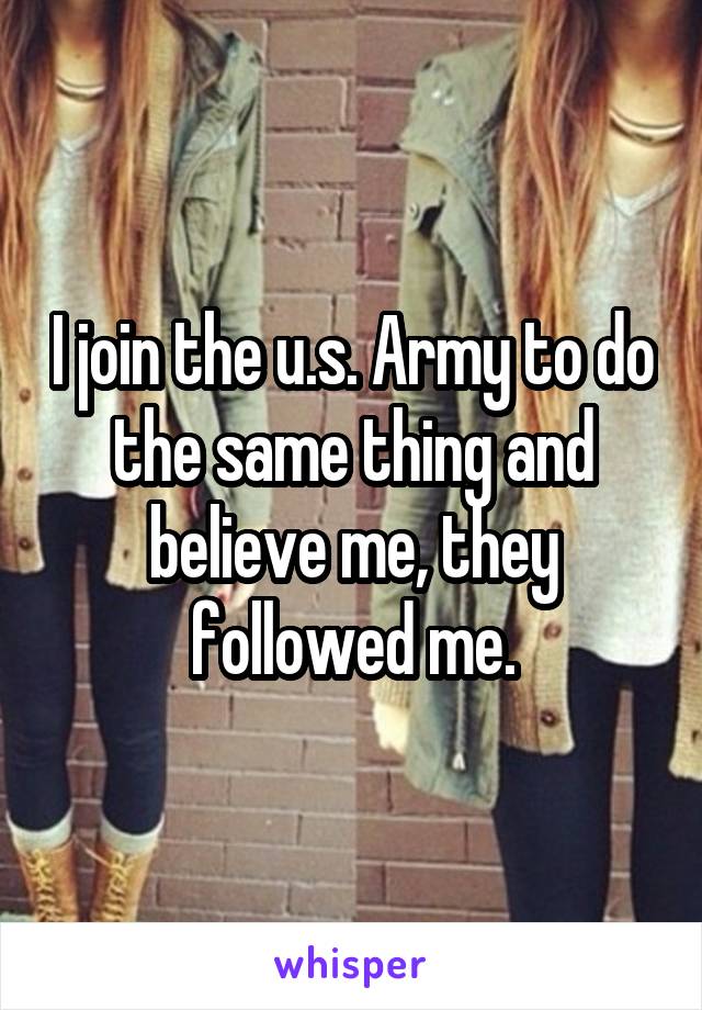 I join the u.s. Army to do the same thing and believe me, they followed me.