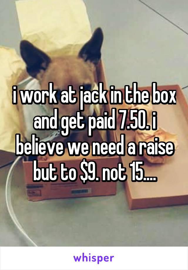 i work at jack in the box and get paid 7.50. i believe we need a raise but to $9. not 15....