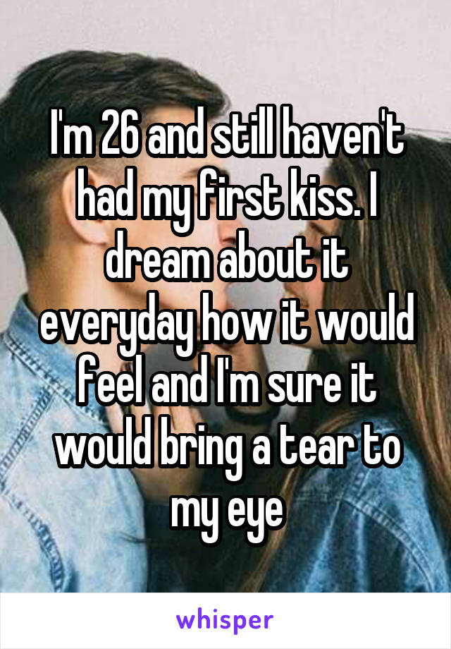 I'm 26 and still haven't had my first kiss. I dream about it everyday how it would feel and I'm sure it would bring a tear to my eye