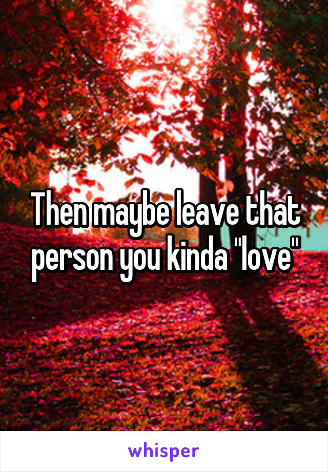 Then maybe leave that person you kinda "love"