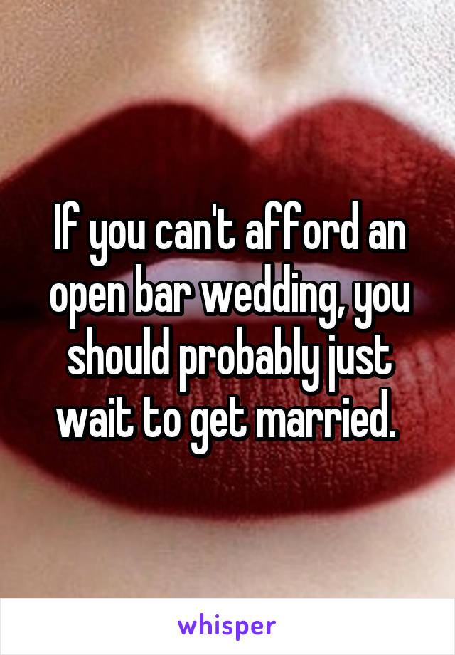 If you can't afford an open bar wedding, you should probably just wait to get married. 