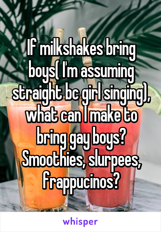 If milkshakes bring boys( I'm assuming straight bc girl singing), what can I make to bring gay boys? Smoothies, slurpees, frappucinos?