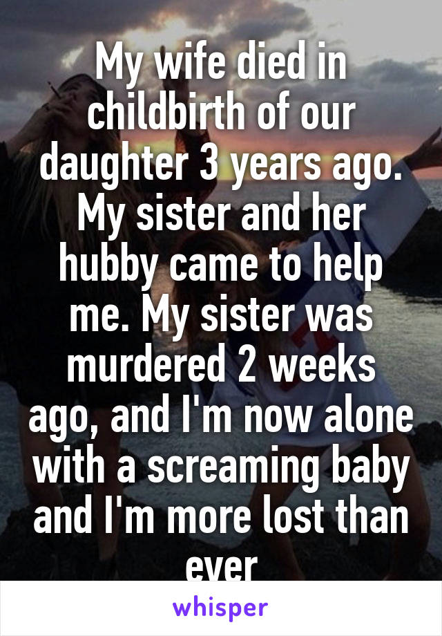 My wife died in childbirth of our daughter 3 years ago. My sister and her hubby came to help me. My sister was murdered 2 weeks ago, and I'm now alone with a screaming baby and I'm more lost than ever
