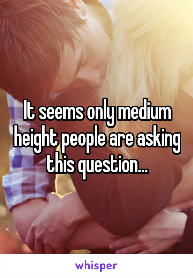 It seems only medium height people are asking this question...