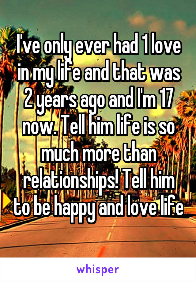 I've only ever had 1 love in my life and that was 2 years ago and I'm 17 now. Tell him life is so much more than relationships! Tell him to be happy and love life 