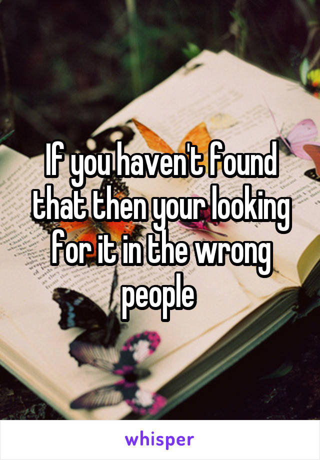 If you haven't found that then your looking for it in the wrong people 