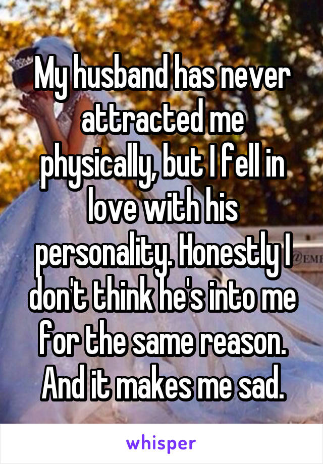 My husband has never attracted me physically, but I fell in love with his personality. Honestly I don't think he's into me for the same reason. And it makes me sad.