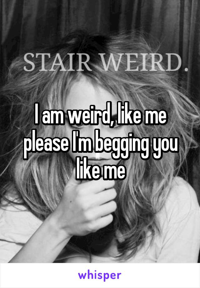 I am weird, like me please I'm begging you like me