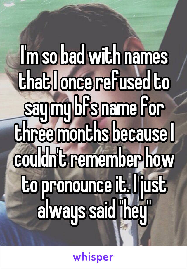 I'm so bad with names that I once refused to say my bfs name for three months because I couldn't remember how to pronounce it. I just always said "hey"