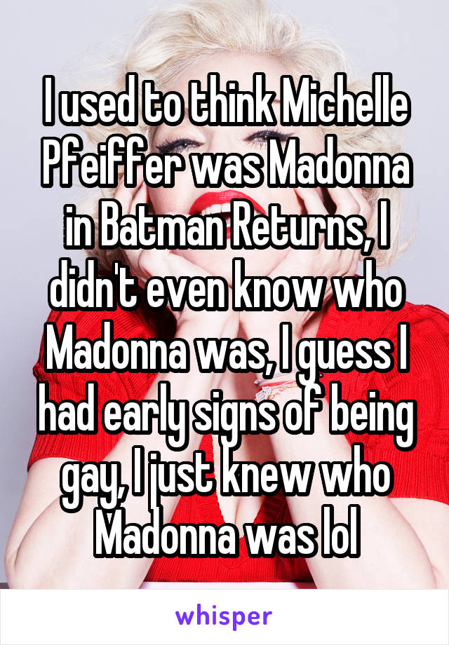 I used to think Michelle Pfeiffer was Madonna in Batman Returns, I didn't even know who Madonna was, I guess I had early signs of being gay, I just knew who Madonna was lol