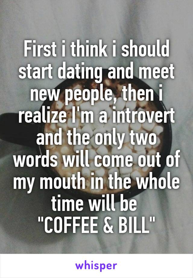 First i think i should start dating and meet new people, then i realize I'm a introvert and the only two words will come out of my mouth in the whole time will be 
"COFFEE & BILL"