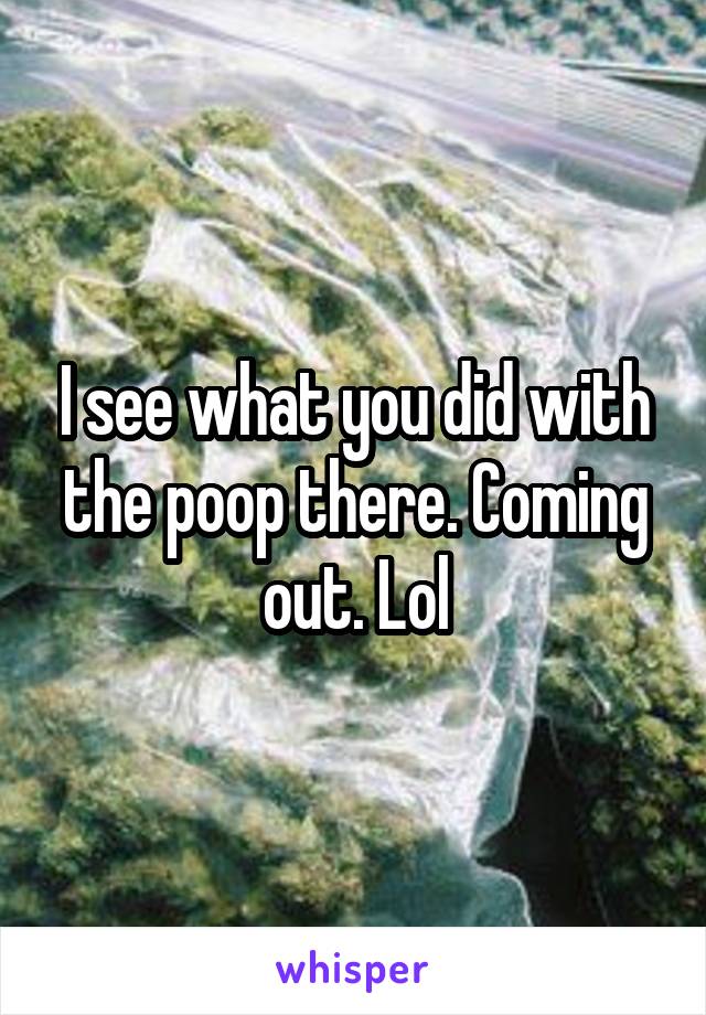 I see what you did with the poop there. Coming out. Lol