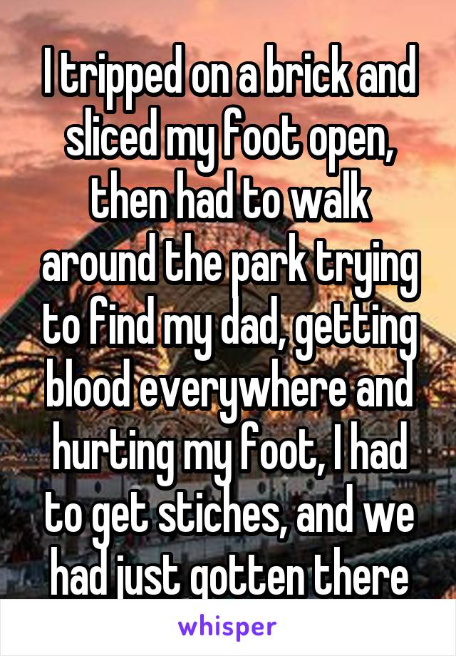 I tripped on a brick and sliced my foot open, then had to walk around the park trying to find my dad, getting blood everywhere and hurting my foot, I had to get stiches, and we had just gotten there