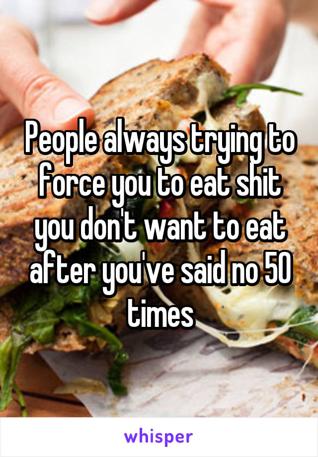 People always trying to force you to eat shit you don't want to eat after you've said no 50 times