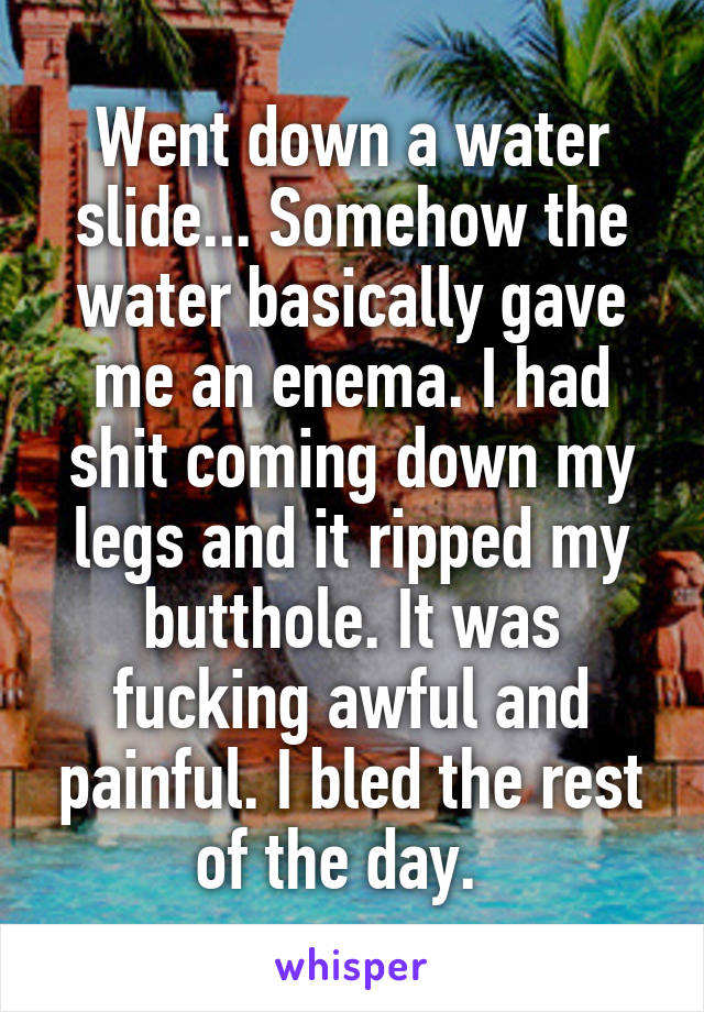 Went down a water slide... Somehow the water basically gave me an enema. I had shit coming down my legs and it ripped my butthole. It was fucking awful and painful. I bled the rest of the day.  