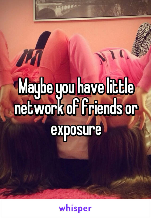 Maybe you have little network of friends or exposure