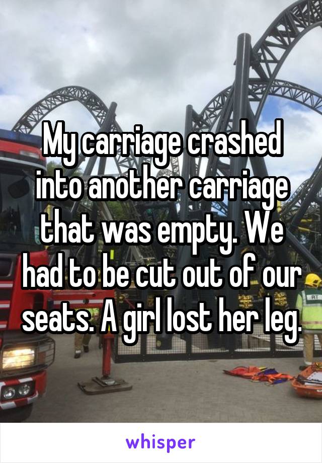 My carriage crashed into another carriage that was empty. We had to be cut out of our seats. A girl lost her leg.