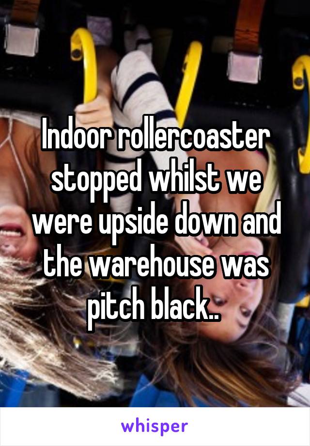 Indoor rollercoaster stopped whilst we were upside down and the warehouse was pitch black.. 