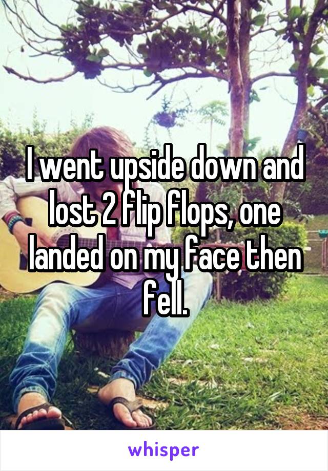 I went upside down and lost 2 flip flops, one landed on my face then fell.