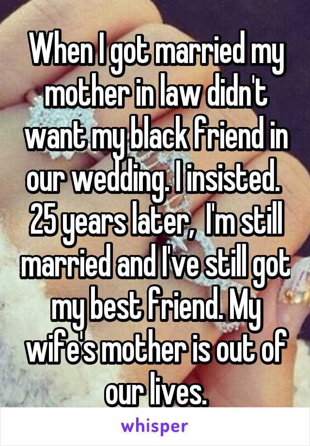When I got married my mother in law didn't want my black friend in our wedding. I insisted.  25 years later,  I'm still married and I've still got my best friend. My wife's mother is out of our lives.