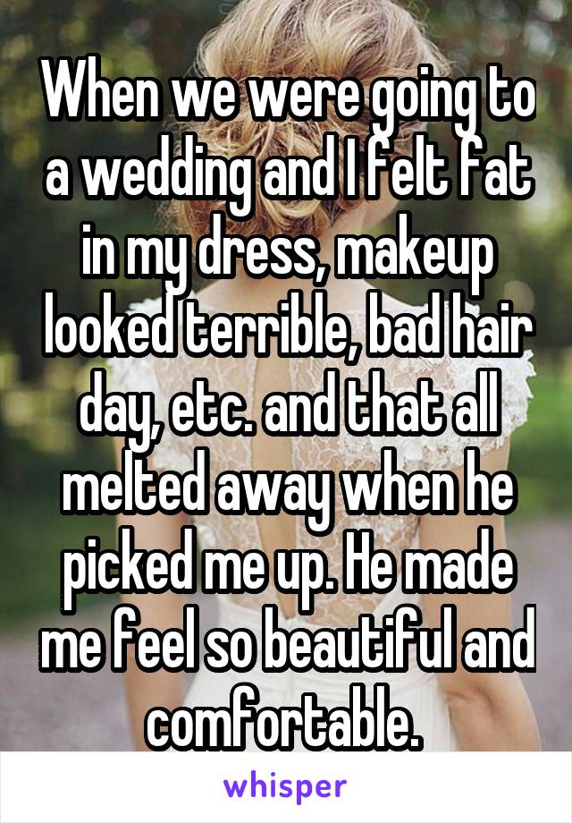 When we were going to a wedding and I felt fat in my dress, makeup looked terrible, bad hair day, etc. and that all melted away when he picked me up. He made me feel so beautiful and comfortable. 