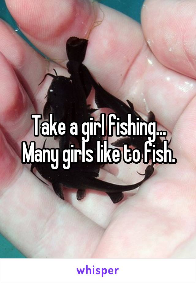 Take a girl fishing... Many girls like to fish.