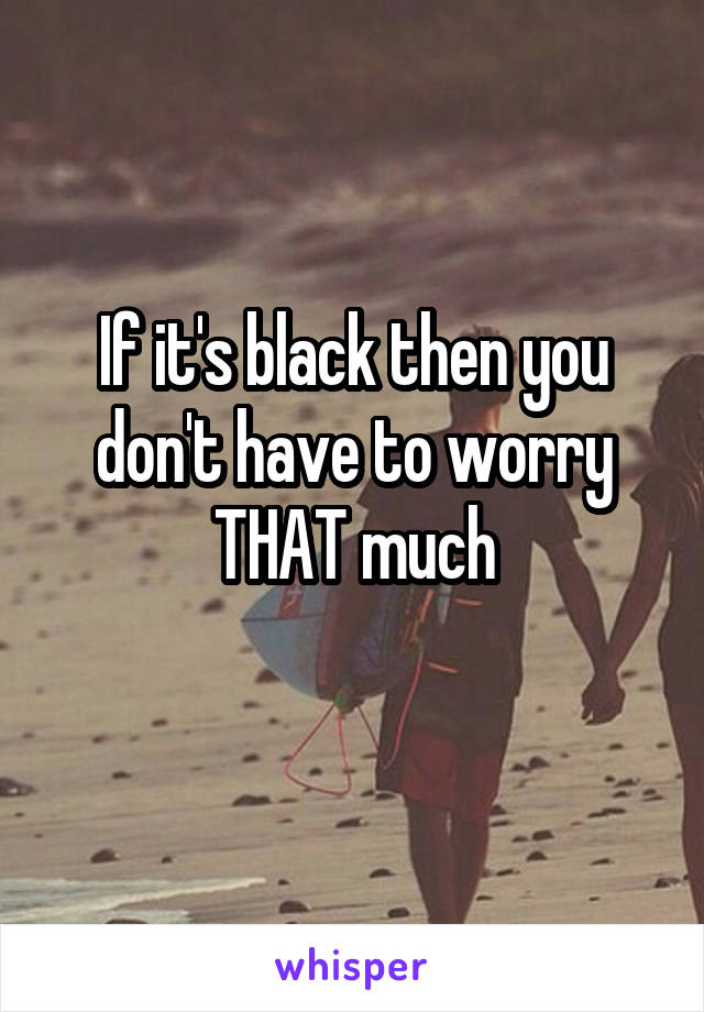 If it's black then you don't have to worry THAT much
