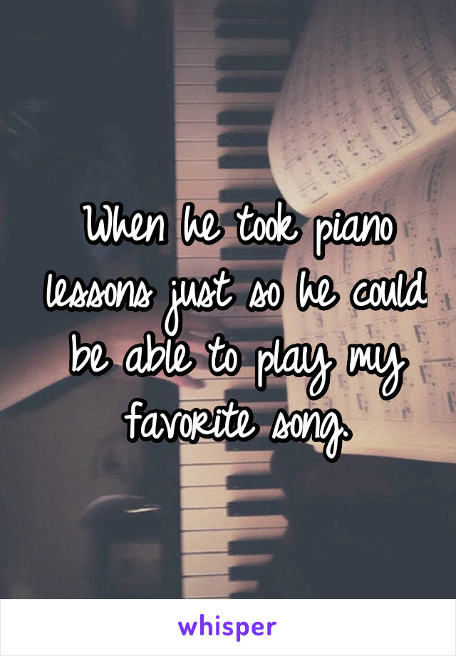When he took piano lessons just so he could be able to play my favorite song.