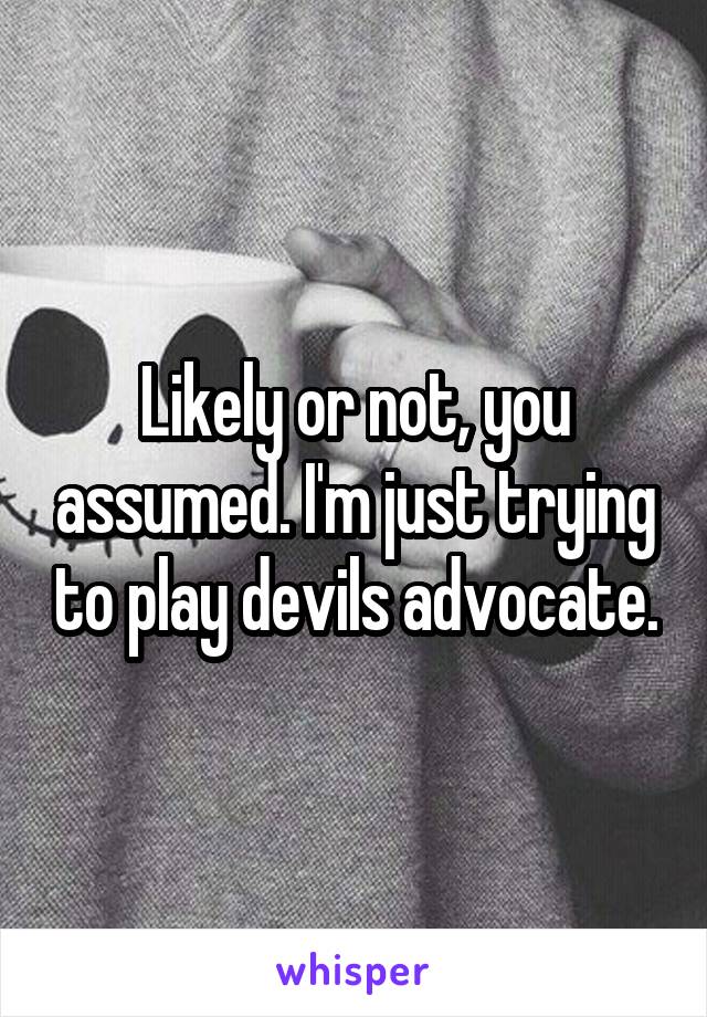 Likely or not, you assumed. I'm just trying to play devils advocate.