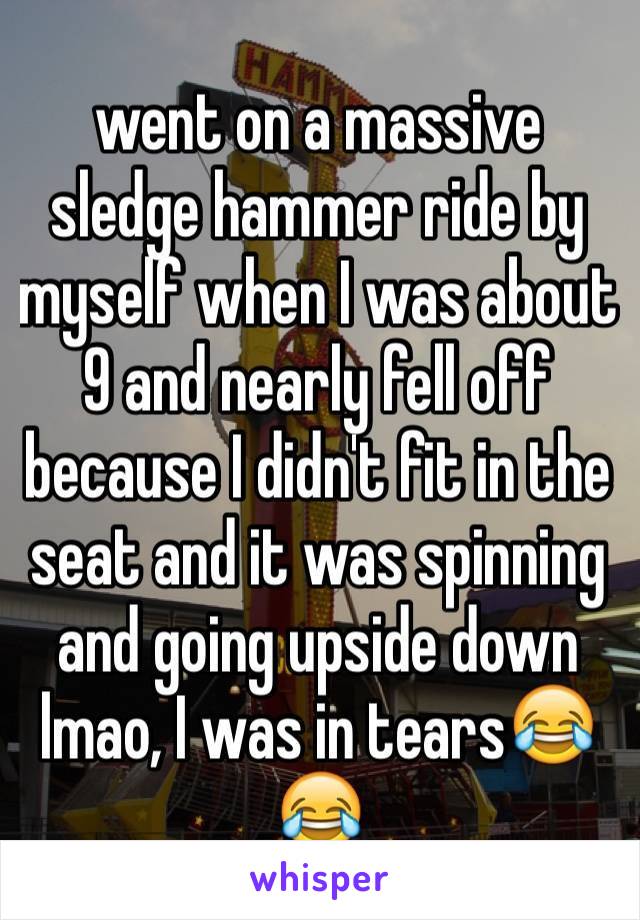 went on a massive sledge hammer ride by myself when I was about 9 and nearly fell off because I didn't fit in the seat and it was spinning and going upside down lmao, I was in tears😂😂