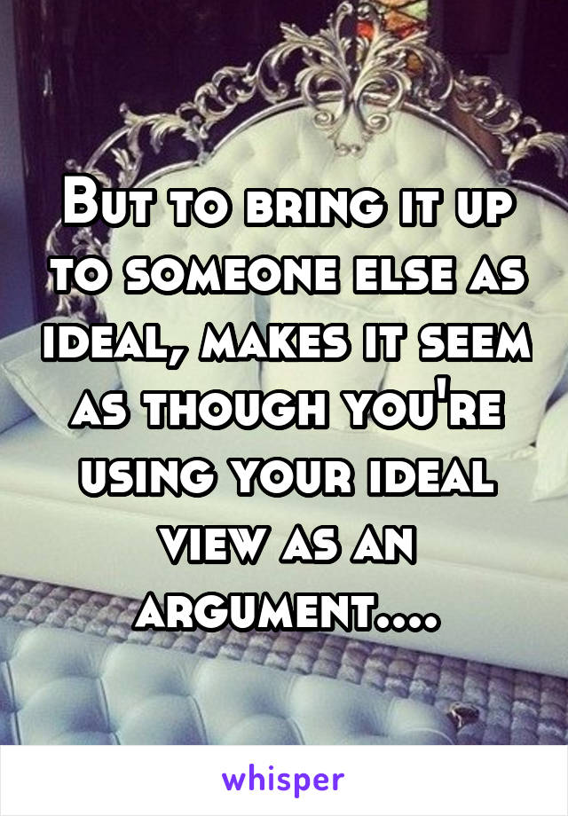 But to bring it up to someone else as ideal, makes it seem as though you're using your ideal view as an argument....