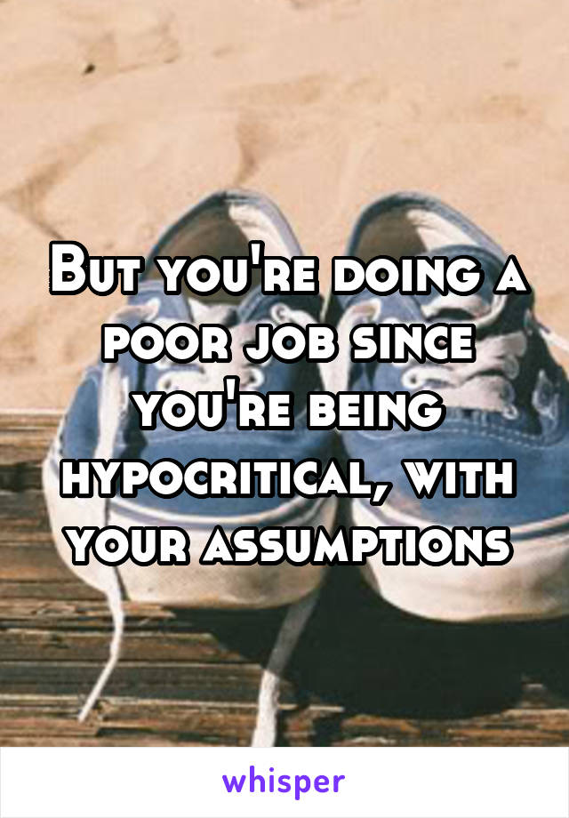 But you're doing a poor job since you're being hypocritical, with your assumptions