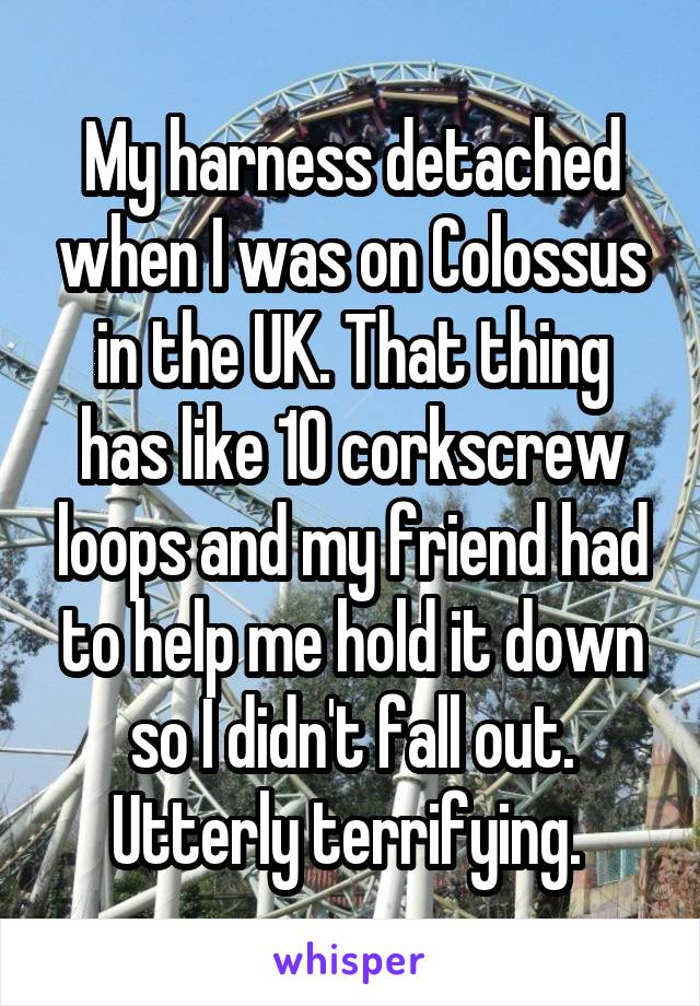 My harness detached when I was on Colossus in the UK. That thing has like 10 corkscrew loops and my friend had to help me hold it down so I didn't fall out. Utterly terrifying. 