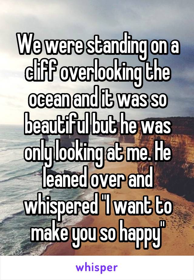 We were standing on a cliff overlooking the ocean and it was so beautiful but he was only looking at me. He leaned over and whispered "I want to make you so happy"