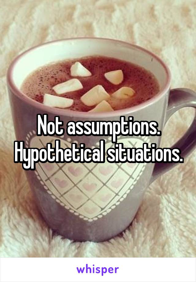 Not assumptions. Hypothetical situations.