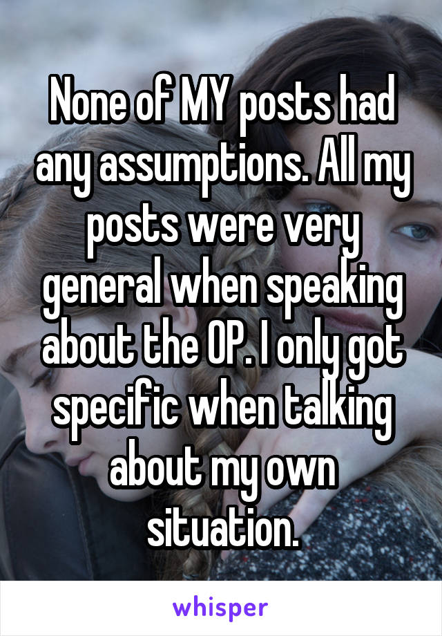 None of MY posts had any assumptions. All my posts were very general when speaking about the OP. I only got specific when talking about my own situation.