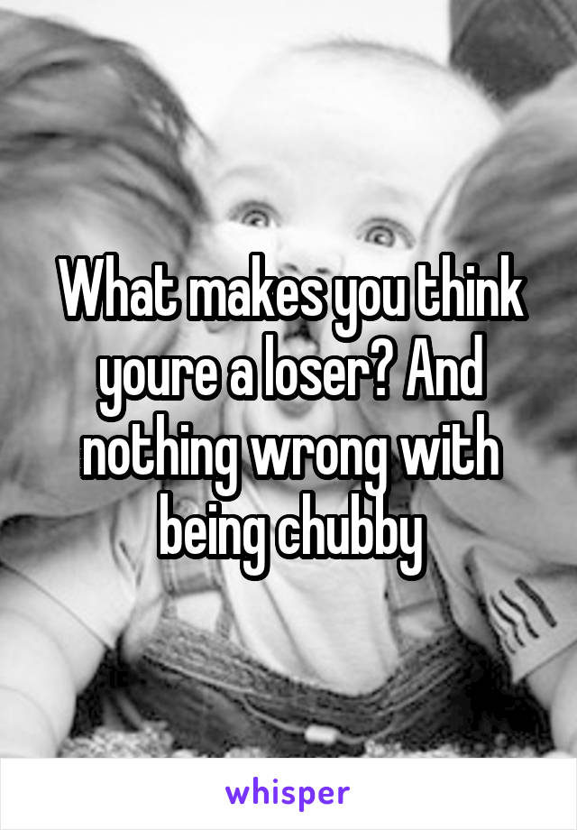 What makes you think youre a loser? And nothing wrong with being chubby