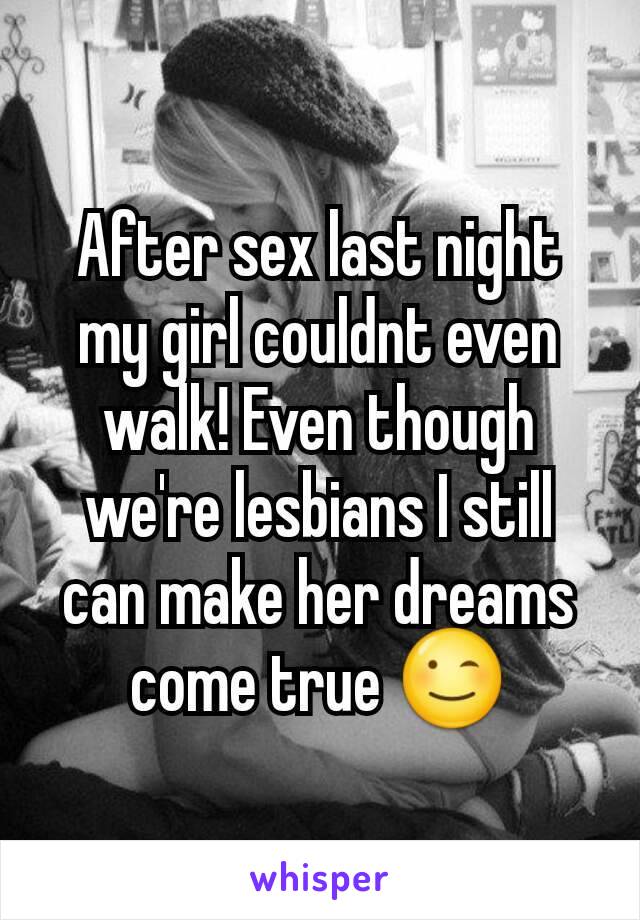 After sex last night my girl couldnt even walk! Even though we're lesbians I still can make her dreams come true 😉