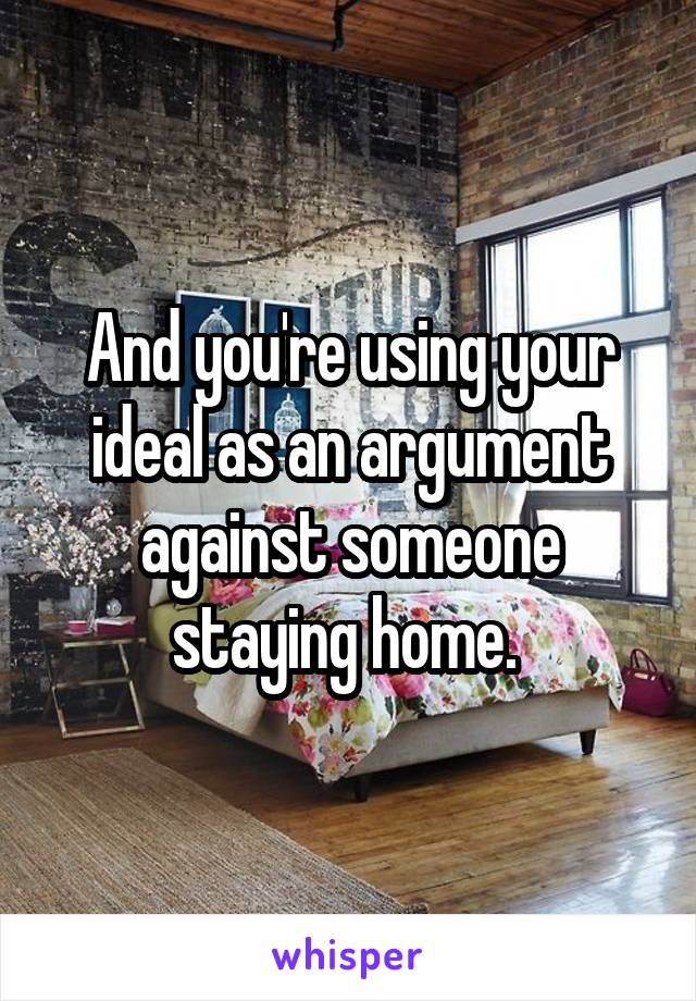 And you're using your ideal as an argument against someone staying home. 