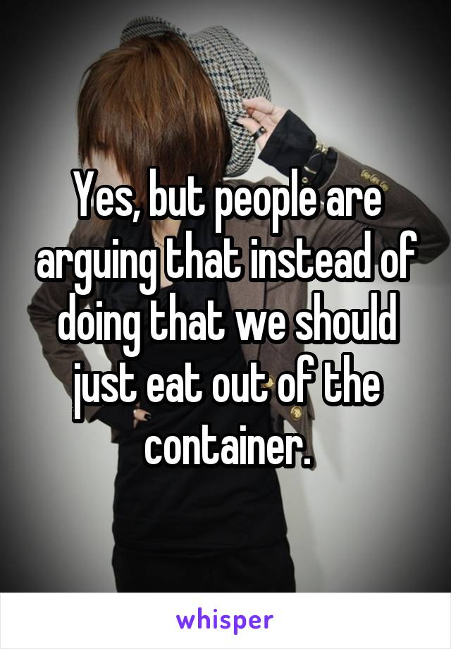 Yes, but people are arguing that instead of doing that we should just eat out of the container.