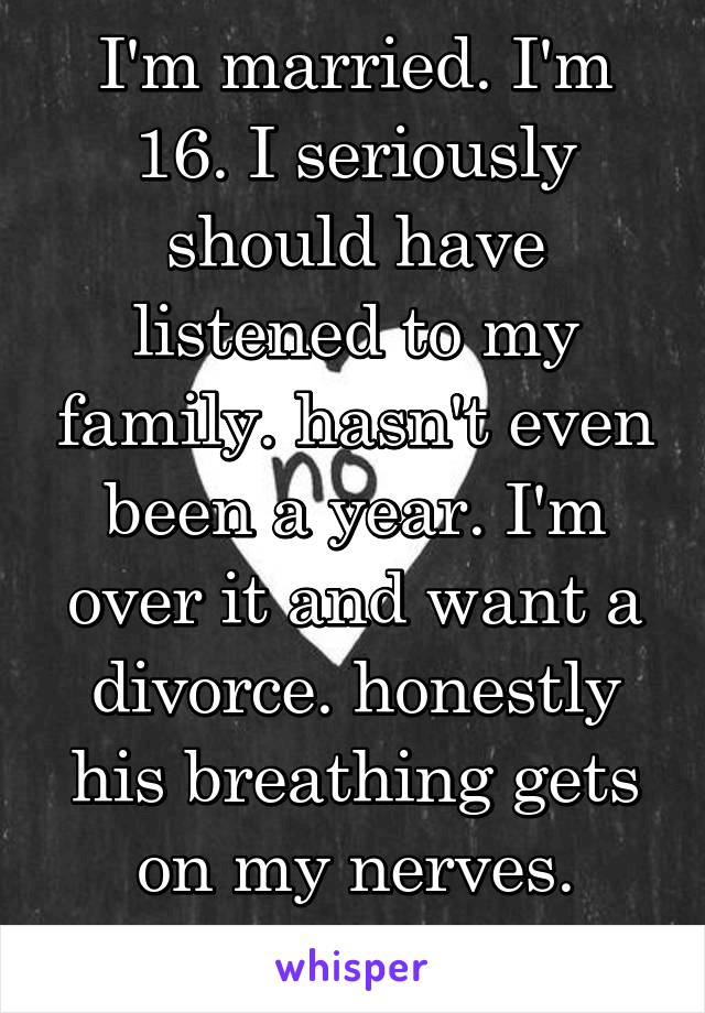 I'm married. I'm 16. I seriously should have listened to my family. hasn't even been a year. I'm over it and want a divorce. honestly his breathing gets on my nerves. ADVICE?