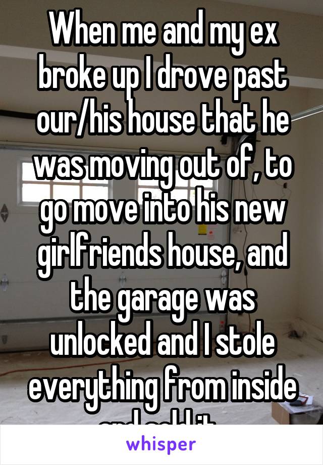 When me and my ex broke up I drove past our/his house that he was moving out of, to go move into his new girlfriends house, and the garage was unlocked and I stole everything from inside and sold it. 