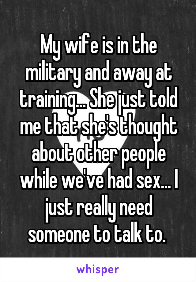 My wife is in the military and away at training... She just told me that she's thought about other people while we've had sex... I just really need someone to talk to. 