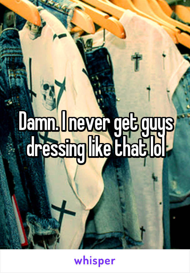 Damn. I never get guys dressing like that lol