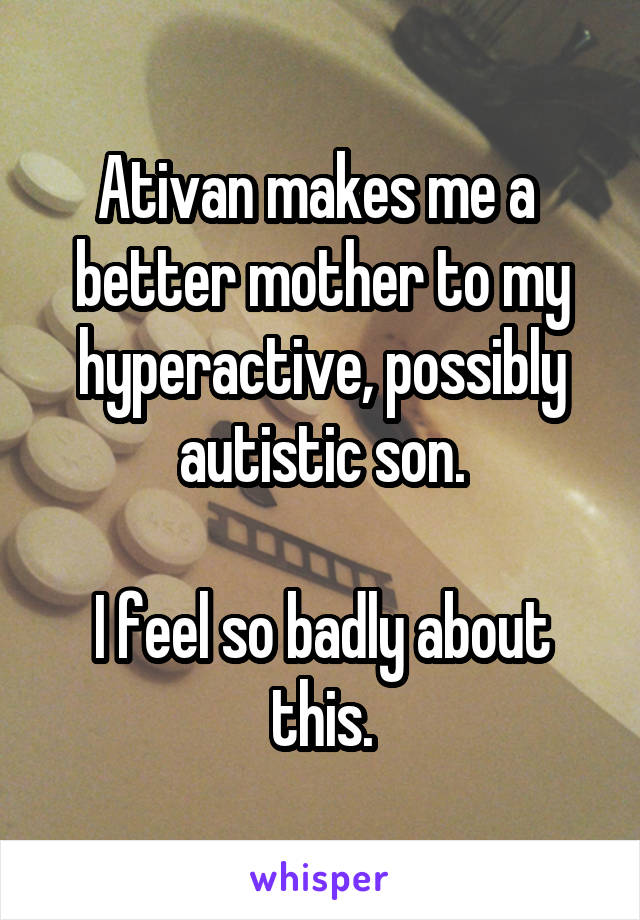 Ativan makes me a 
better mother to my
hyperactive, possibly autistic son.

I feel so badly about this.