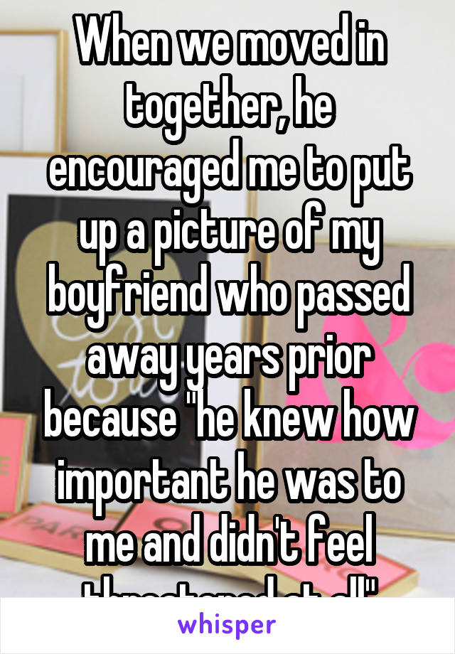 When we moved in together, he encouraged me to put up a picture of my boyfriend who passed away years prior because "he knew how important he was to me and didn't feel threatened at all"