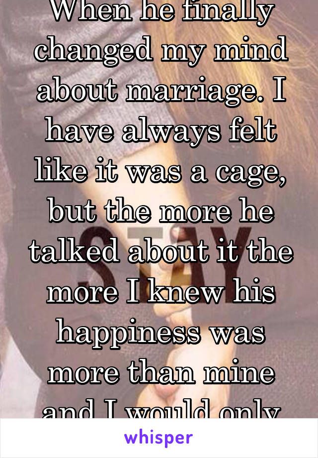 When he finally changed my mind about marriage. I have always felt like it was a cage, but the more he talked about it the more I knew his happiness was more than mine and I would only marry him.