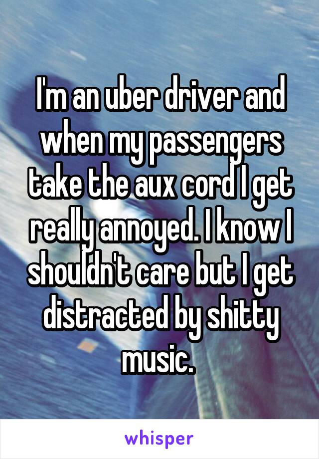 I'm an uber driver and when my passengers take the aux cord I get really annoyed. I know I shouldn't care but I get distracted by shitty music. 
